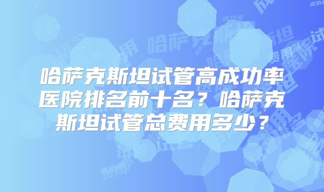 哈萨克斯坦试管高成功率医院排名前十名？哈萨克斯坦试管总费用多少？