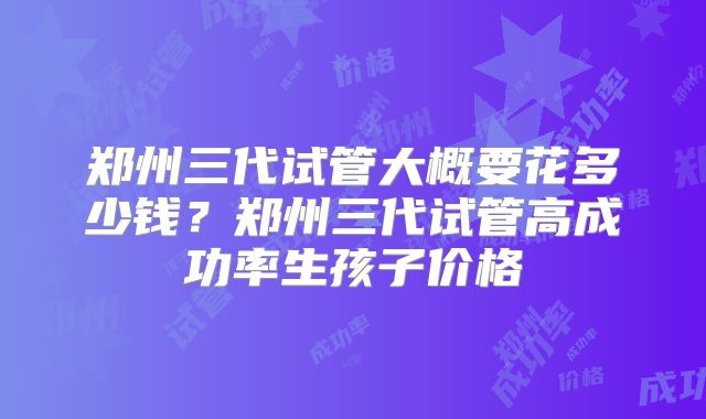 郑州三代试管大概要花多少钱？郑州三代试管高成功率生孩子价格