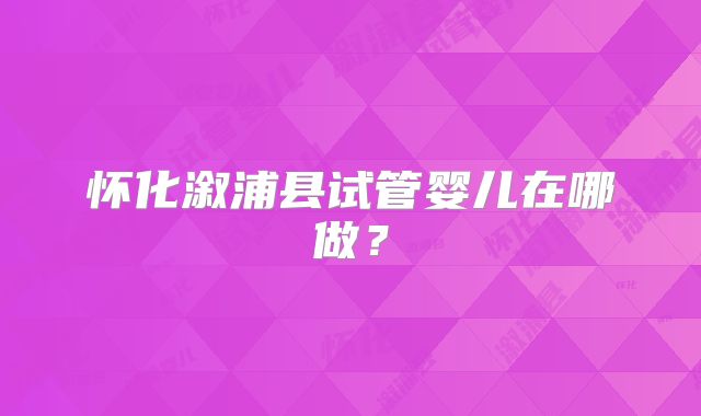 怀化溆浦县试管婴儿在哪做？