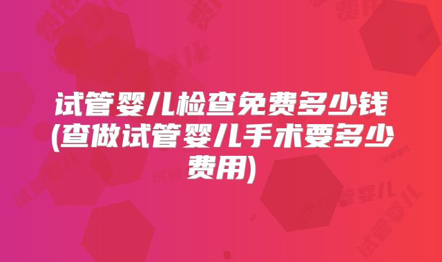 试管婴儿检查免费多少钱(查做试管婴儿手术要多少费用)