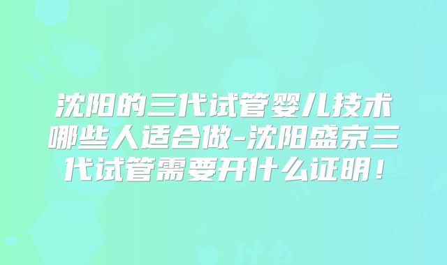 沈阳的三代试管婴儿技术哪些人适合做-沈阳盛京三代试管需要开什么证明！