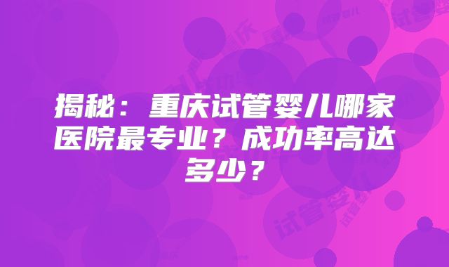 揭秘:重庆试管婴儿哪家医院最专业?成功率高达多少?