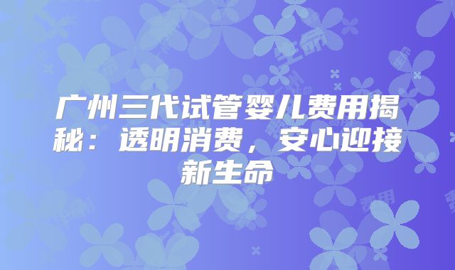 广州三代试管婴儿费用揭秘：透明消费，安心迎接新生命