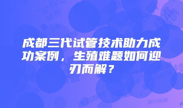 成都三代试管技术助力成功案例，生殖难题如何迎刃而解？