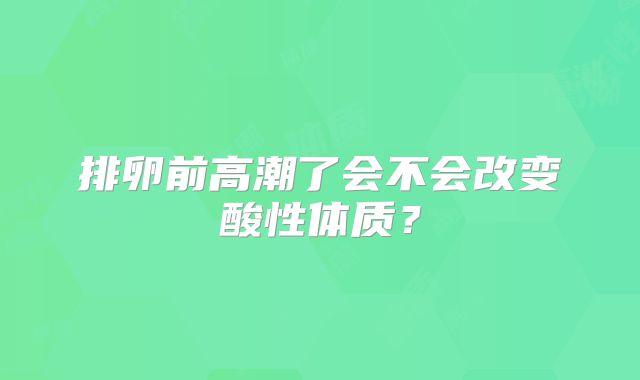 排卵前高潮了会不会改变酸性体质？