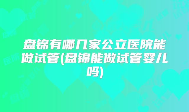 盘锦有哪几家公立医院能做试管(盘锦能做试管婴儿吗)