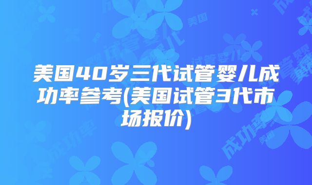 美国40岁三代试管婴儿成功率参考(美国试管3代市场报价)