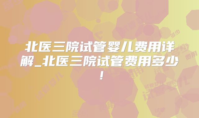 北医三院试管婴儿费用详解_北医三院试管费用多少！