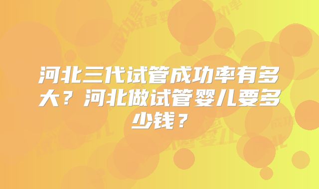 河北三代试管成功率有多大？河北做试管婴儿要多少钱？