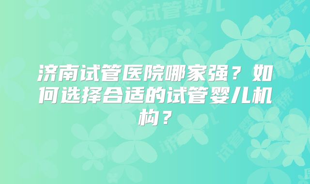 济南试管医院哪家强？如何选择合适的试管婴儿机构？