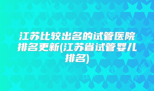 江苏比较出名的试管医院排名更新(江苏省试管婴儿排名)