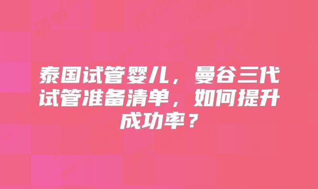 泰国试管婴儿，曼谷三代试管准备清单，如何提升成功率？