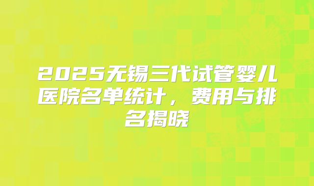 2025无锡三代试管婴儿医院名单统计，费用与排名揭晓