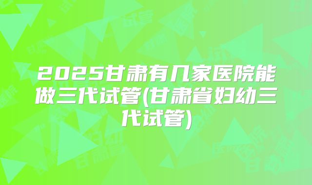2025甘肃有几家医院能做三代试管(甘肃省妇幼三代试管)
