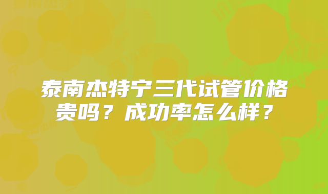 泰南杰特宁三代试管价格贵吗？成功率怎么样？