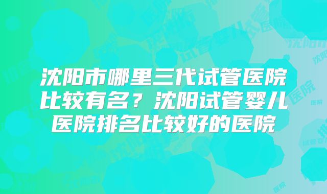 沈阳市哪里三代试管医院比较有名？沈阳试管婴儿医院排名比较好的医院
