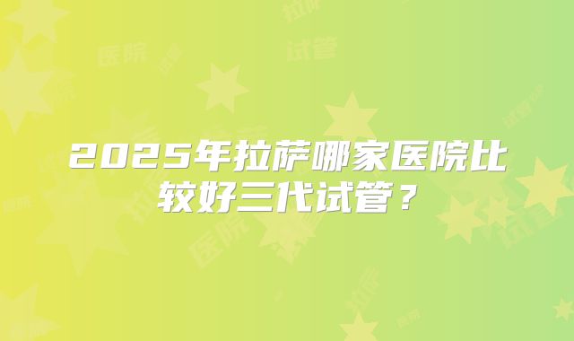 2025年拉萨哪家医院比较好三代试管？