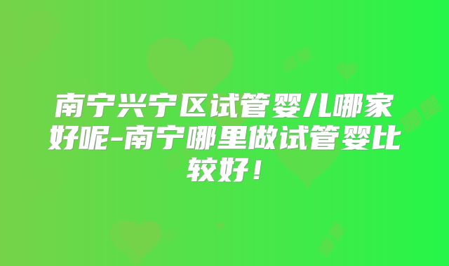 南宁兴宁区试管婴儿哪家好呢-南宁哪里做试管婴比较好！