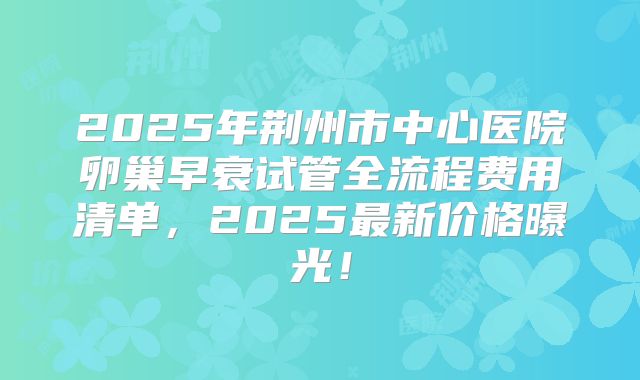 2025年荆州市中心医院卵巢早衰试管全流程费用清单，2025最新价格曝光！