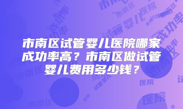 市南区试管婴儿医院哪家成功率高？市南区做试管婴儿费用多少钱？