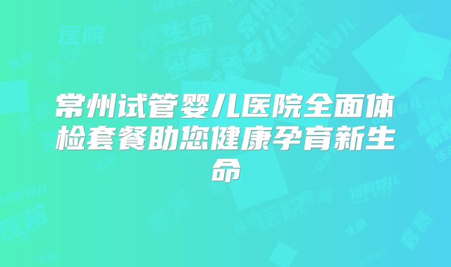 常州试管婴儿医院全面体检套餐助您健康孕育新生命