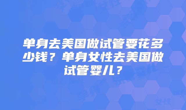 单身去美国做试管要花多少钱？单身女性去美国做试管婴儿？