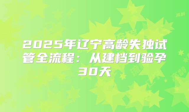 2025年辽宁高龄失独试管全流程：从建档到验孕30天