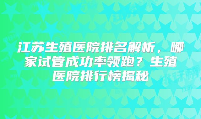 江苏生殖医院排名解析，哪家试管成功率领跑？生殖医院排行榜揭秘