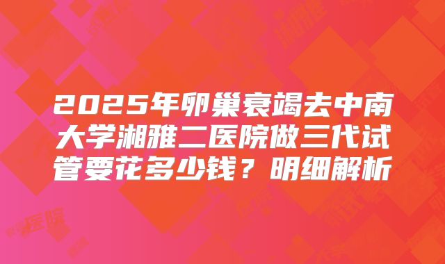 2025年卵巢衰竭去中南大学湘雅二医院做三代试管要花多少钱？明细解析