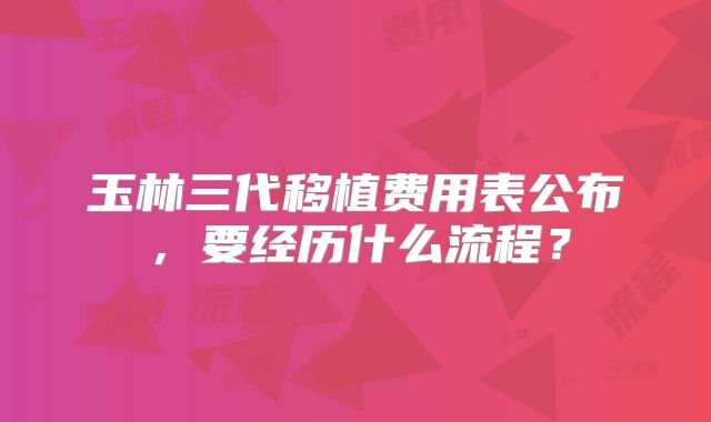 玉林三代移植费用表公布，要经历什么流程？