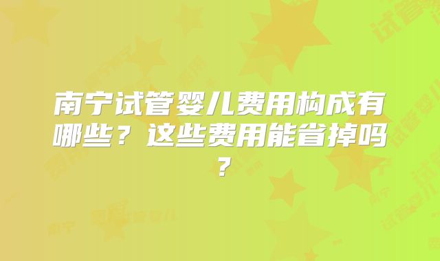 南宁试管婴儿费用构成有哪些?这些费用能省掉吗?