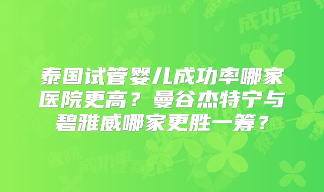 泰国试管婴儿成功率哪家医院更高?曼谷杰特宁与碧雅威哪家更胜一筹?