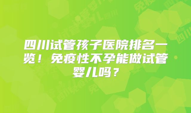 四川试管孩子医院排名一览！免疫性不孕能做试管婴儿吗？
