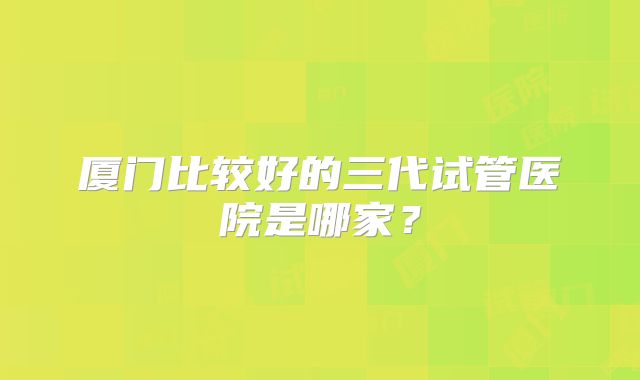 厦门比较好的三代试管医院是哪家？