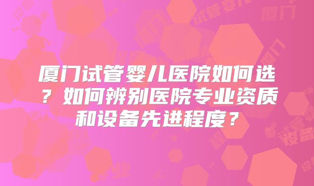 厦门试管婴儿医院如何选？如何辨别医院专业资质和设备先进程度？