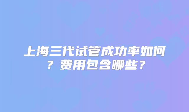 上海三代试管成功率如何？费用包含哪些？