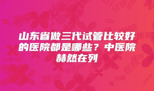 山东省做三代试管比较好的医院都是哪些？中医院赫然在列