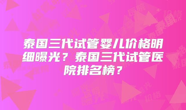 泰国三代试管婴儿价格明细曝光？泰国三代试管医院排名榜？