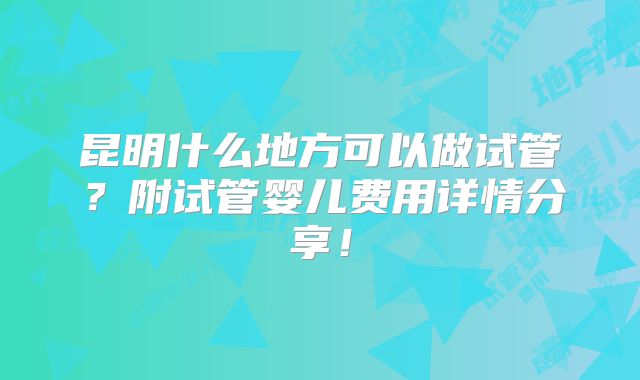 昆明什么地方可以做试管？附试管婴儿费用详情分享！