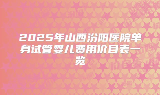 2025年山西汾阳医院单身试管婴儿费用价目表一览