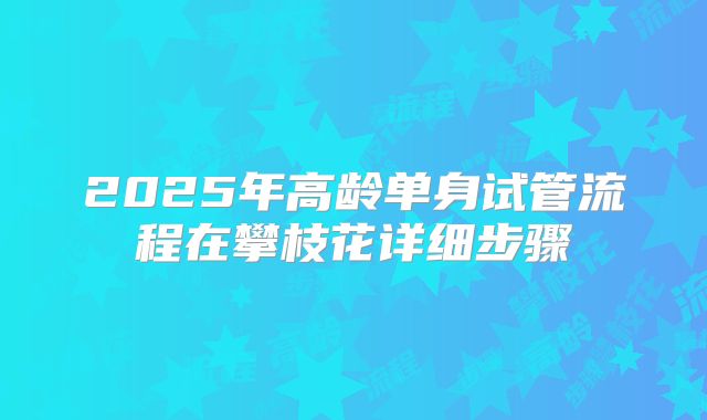 2025年高龄单身试管流程在攀枝花详细步骤