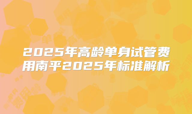 2025年高龄单身试管费用南平2025年标准解析