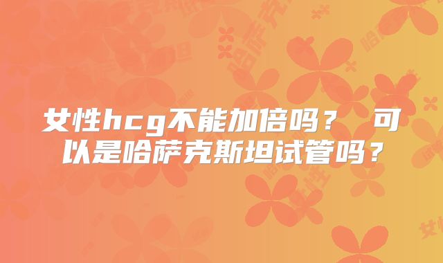 女性hcg不能加倍吗？ 可以是哈萨克斯坦试管吗？