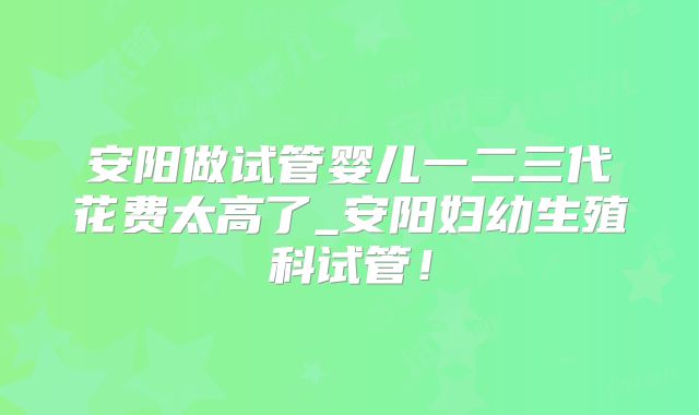 安阳做试管婴儿一二三代花费太高了_安阳妇幼生殖科试管！