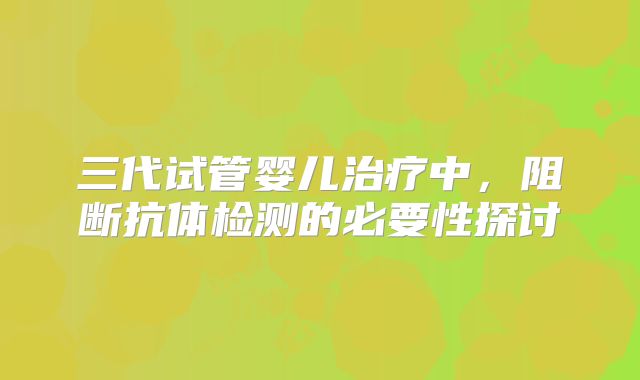 三代试管婴儿治疗中，阻断抗体检测的必要性探讨