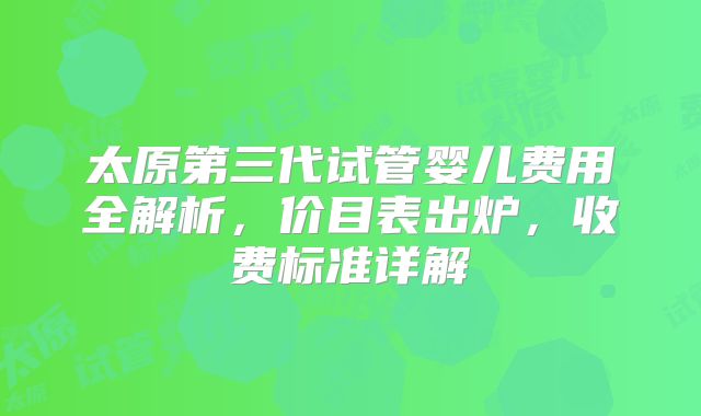 太原第三代试管婴儿费用全解析，价目表出炉，收费标准详解