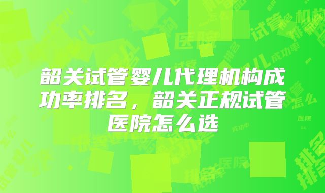 韶关试管婴儿代理机构成功率排名，韶关正规试管医院怎么选