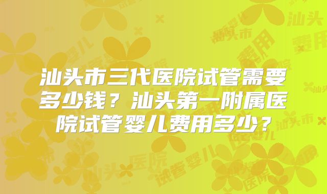 汕头市三代医院试管需要多少钱？汕头第一附属医院试管婴儿费用多少？