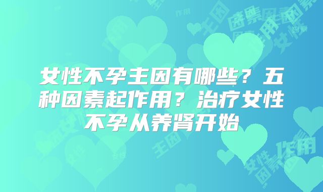 女性不孕主因有哪些？五种因素起作用？治疗女性不孕从养肾开始