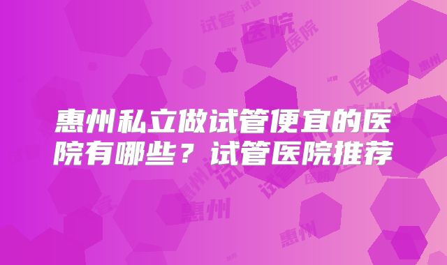 惠州私立做试管便宜的医院有哪些？试管医院推荐